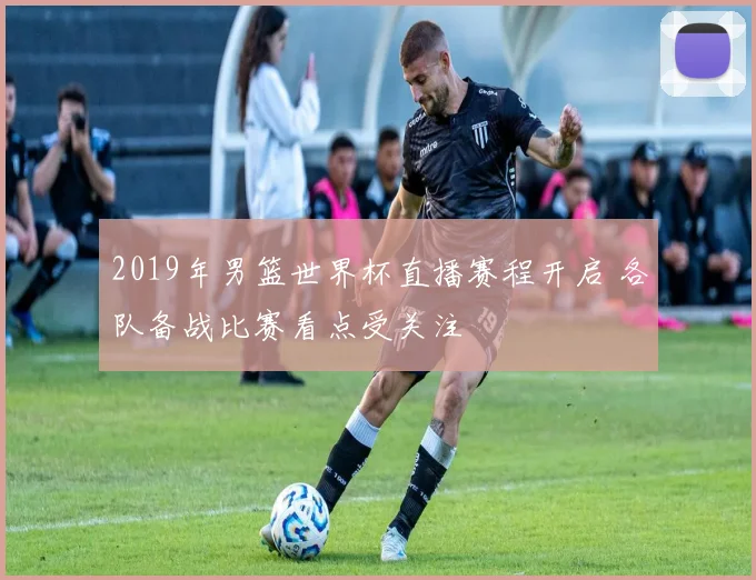 2019年男篮世界杯直播赛程开启 各队备战比赛看点受关注