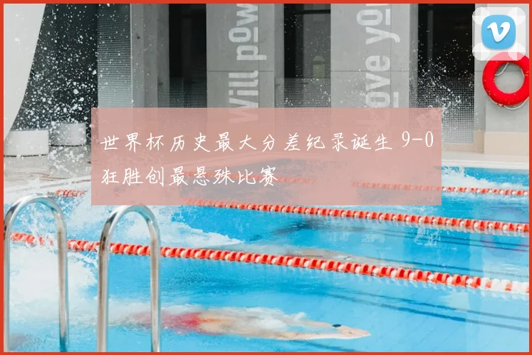 世界杯历史最大分差纪录诞生 9-0狂胜创最悬殊比赛