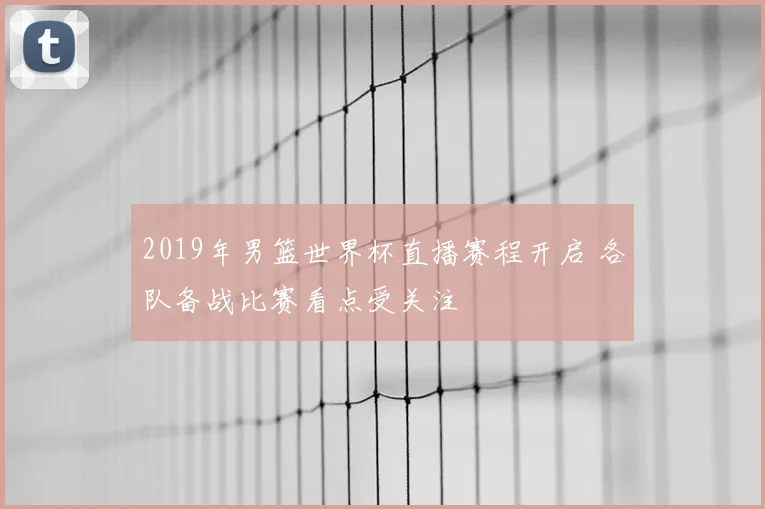 2019年男篮世界杯直播赛程开启 各队备战比赛看点受关注