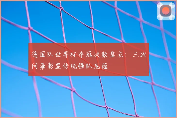 德国队世界杯夺冠次数盘点:三次问鼎彰显传统强队底蕴