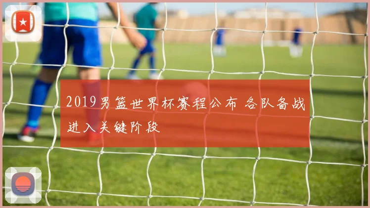 2019男篮世界杯赛程公布 各队备战进入关键阶段